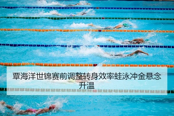覃海洋世锦赛前调整转身效率蛙泳冲金悬念升温 | JiangnanSports