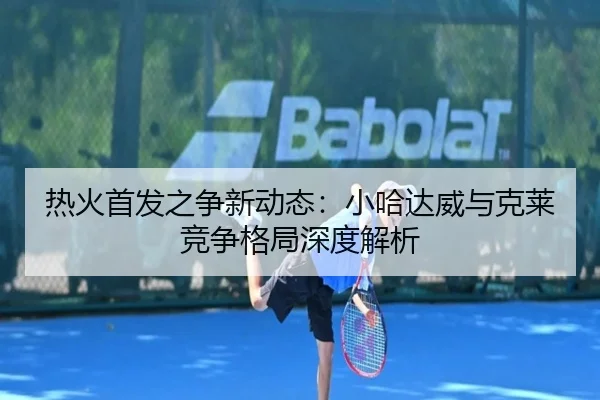 热火首发之争新动态：小哈达威与克莱竞争格局深度解析 | JiangnanSports