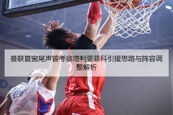 曼联夏窗尾声曾考察塔利亚菲科引援思路与阵容调整解析 | JiangnanSports
