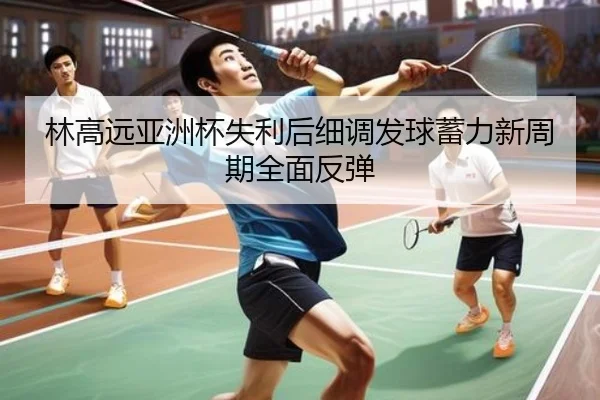 林高远亚洲杯失利后细调发球蓄力新周期全面反弹（JiangnanSports）